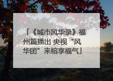 《城市风华录》福州篇播出 央视“风华团”来榕享福气