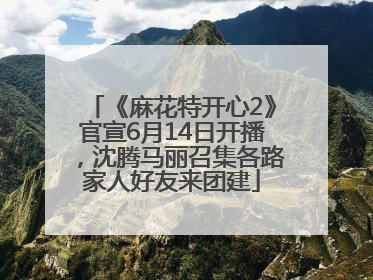 《麻花特开心2》官宣6月14日开播，沈腾马丽召集各路家人好友来团建