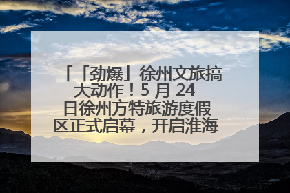 「劲爆」徐州文旅搞大动作！5 月 24 日徐州方特旅游度假区正式启幕，开启淮海旅游新篇章