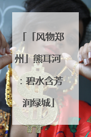 「风物郑州」熊耳河：碧水含芳润绿城