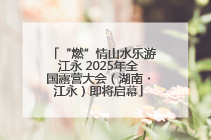 “燃”情山水乐游江永 2025年全国露营大会（湖南・江永）即将启幕