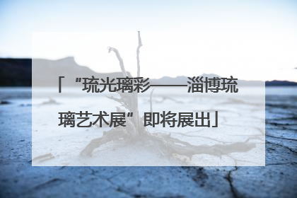 “琉光璃彩——淄博琉璃艺术展”即将展出