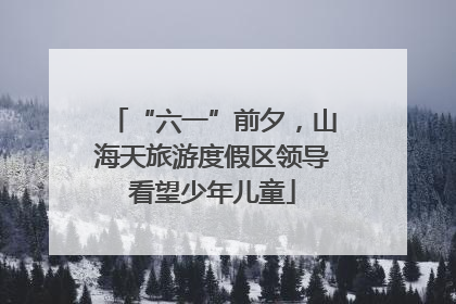 “六一”前夕，山海天旅游度假区领导看望少年儿童