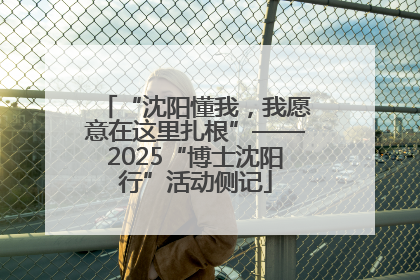“沈阳懂我，我愿意在这里扎根”——2025“博士沈阳行”活动侧记