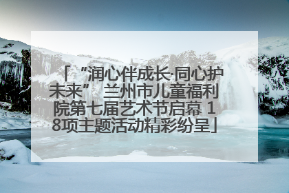 “润心伴成长·同心护未来” 兰州市儿童福利院第七届艺术节启幕 18项主题活动精彩纷呈