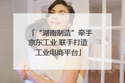“湖南制造”牵手京东工业 联手打造工业电商平台
