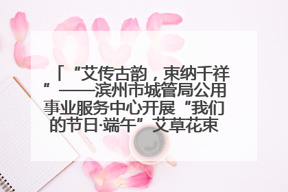 “艾传古韵，束纳千祥”——滨州市城管局公用事业服务中心开展“我们的节日·端午”艾草花束制作主题活动