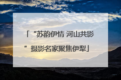 “苏韵伊情 河山共影”摄影名家聚焦伊犁