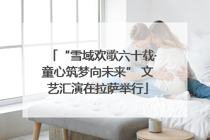 “雪域欢歌六十载·童心筑梦向未来” 文艺汇演在拉萨举行