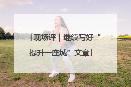 现场评｜继续写好“提升一座城”文章