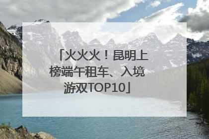 火火火！昆明上榜端午租车、入境游双TOP10