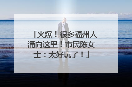 火爆！很多福州人涌向这里！市民陈女士：太好玩了！
