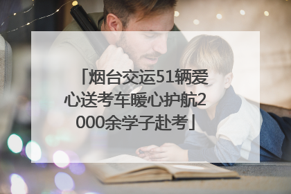烟台交运51辆爱心送考车暖心护航2000余学子赴考