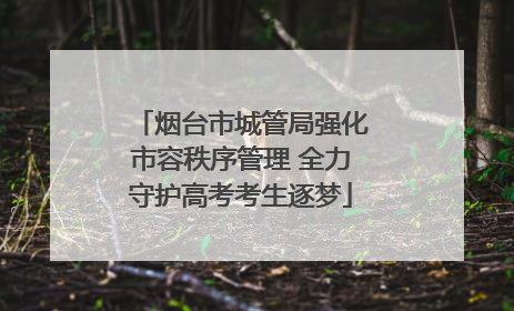 烟台市城管局强化市容秩序管理 全力守护高考考生逐梦