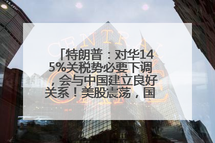 特朗普：对华145%关税势必要下调，会与中国建立良好关系！美股震荡，国际油价、金价齐涨！关税比商品还贵，美企业主很忧心……