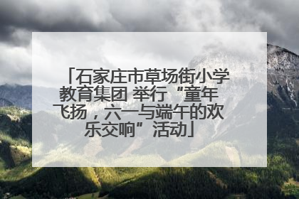 石家庄市草场街小学教育集团 举行“童年飞扬，六一与端午的欢乐交响”活动
