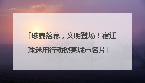 球赛落幕，文明登场！宿迁球迷用行动擦亮城市名片