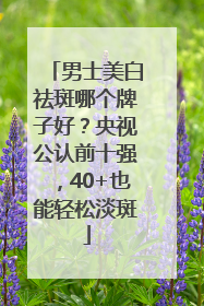 男士美白祛斑哪个牌子好？央视公认前十强，40+也能轻松淡斑