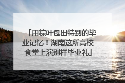 用粽叶包出特别的毕业记忆！湖南这所高校食堂上演别样毕业礼