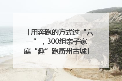 用奔跑的方式过“六一”，300组亲子家庭“趣”跑衢州古城