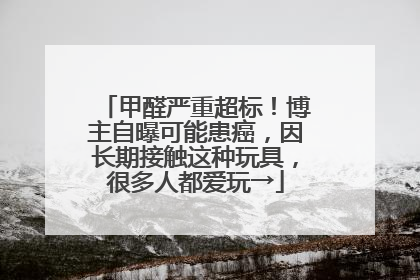 甲醛严重超标！博主自曝可能患癌，因长期接触这种玩具，很多人都爱玩→