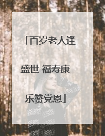 百岁老人逢盛世 福寿康乐赞党恩