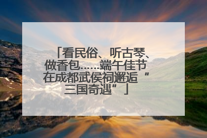 看民俗、听古琴、做香包……端午佳节在成都武侯祠邂逅“三国奇遇”