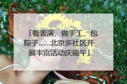 看表演、做手工、包粽子……北京多社区开展丰富活动庆端午