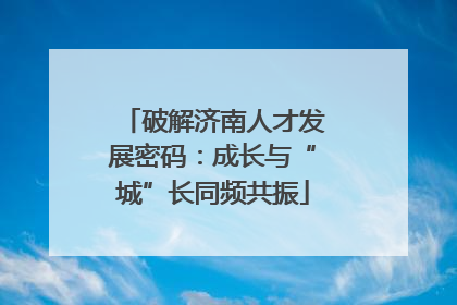 破解济南人才发展密码：成长与“城”长同频共振