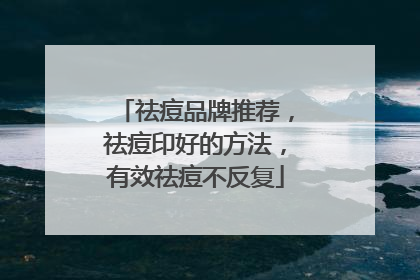 祛痘品牌推荐，祛痘印好的方法，有效祛痘不反复