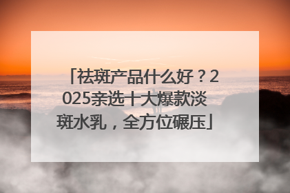 祛斑产品什么好？2025亲选十大爆款淡斑水乳，全方位碾压