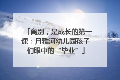 离别，是成长的第一课：月雅河幼儿园孩子们眼中的“毕业”