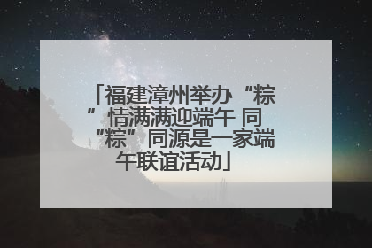 福建漳州举办“粽”情满满迎端午 同“粽”同源是一家端午联谊活动