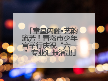 童星闪耀•艺韵流芳！青岛市少年宫举行庆祝“六一”专业汇报演出