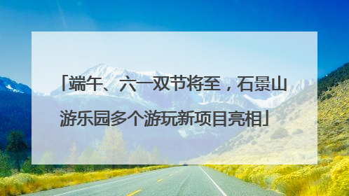 端午、六一双节将至，石景山游乐园多个游玩新项目亮相