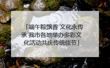 端午粽飘香 文化永传承 我市各地举办多彩文化活动共庆传统佳节