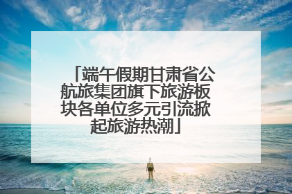 端午假期甘肃省公航旅集团旗下旅游板块各单位多元引流掀起旅游热潮