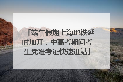 端午假期上海地铁延时加开，中高考期间考生凭准考证快速进站