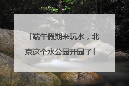端午假期来玩水，北京这个水公园开园了