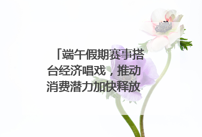 端午假期赛事搭台经济唱戏，推动消费潜力加快释放｜新经济观察