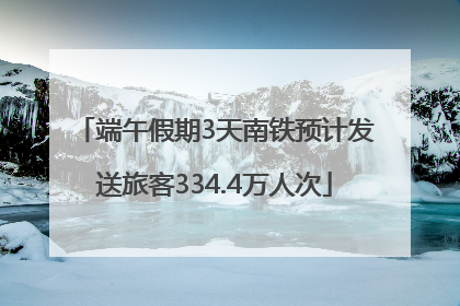 端午假期3天南铁预计发送旅客334.4万人次