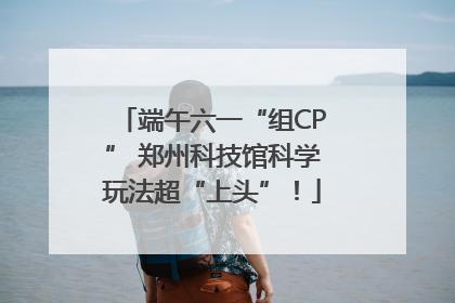 端午六一“组CP” 郑州科技馆科学玩法超“上头”！