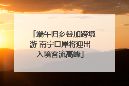 端午归乡叠加跨境游 南宁口岸将迎出入境客流高峰