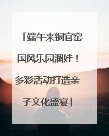 端午来铜官窑国风乐园溜娃！多彩活动打造亲子文化盛宴