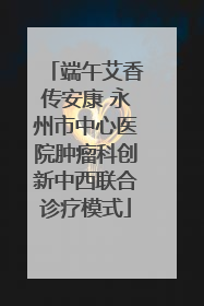 端午艾香传安康 永州市中心医院肿瘤科创新中西联合诊疗模式