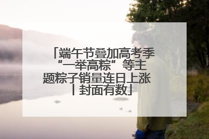 端午节叠加高考季 “一举高粽”等主题粽子销量连日上涨丨封面有数