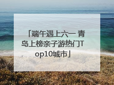 端午遇上六一 青岛上榜亲子游热门Top10城市