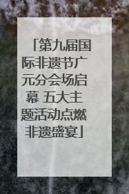 第九届国际非遗节广元分会场启幕 五大主题活动点燃非遗盛宴