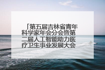 第五届吉林省青年科学家年会分会暨第二届人工智能助力医疗卫生事业发展大会在长春召开