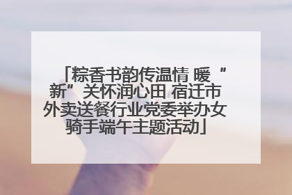 粽香书韵传温情 暖“新”关怀润心田 宿迁市外卖送餐行业党委举办女骑手端午主题活动